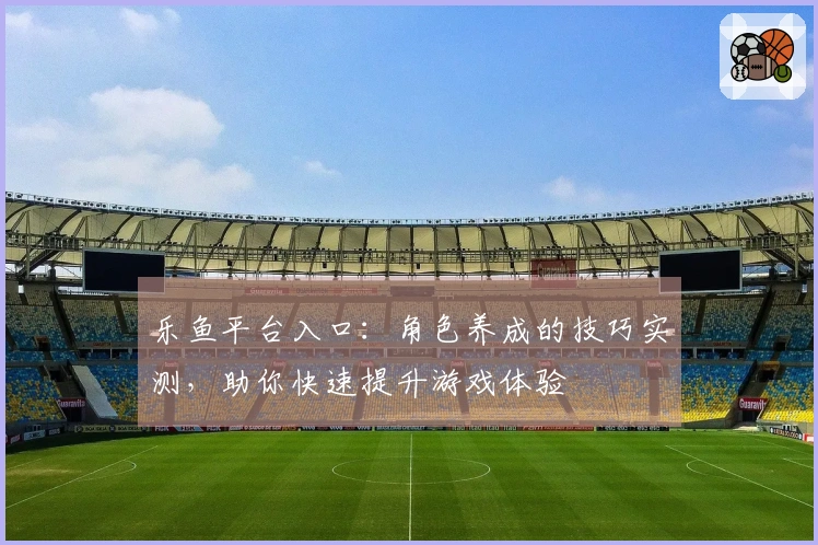 乐鱼平台入口：角色养成的技巧实测，助你快速提升游戏体验