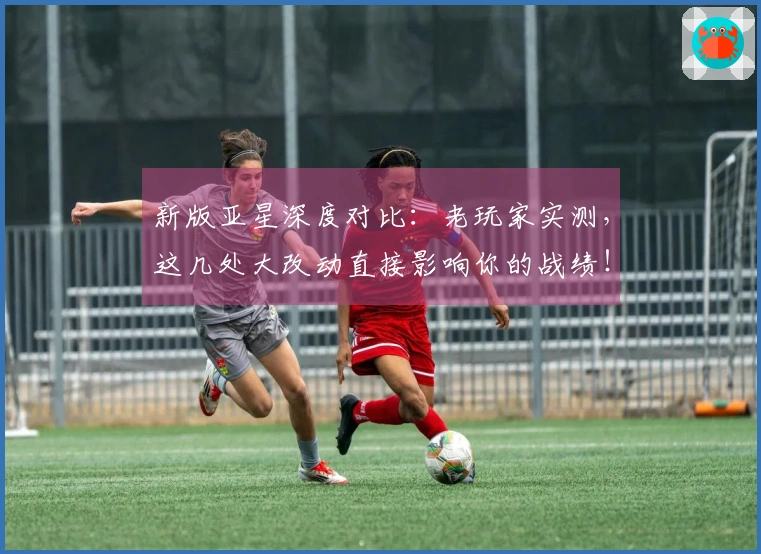 新版亚星深度对比：老玩家实测，这几处大改动直接影响你的战绩！